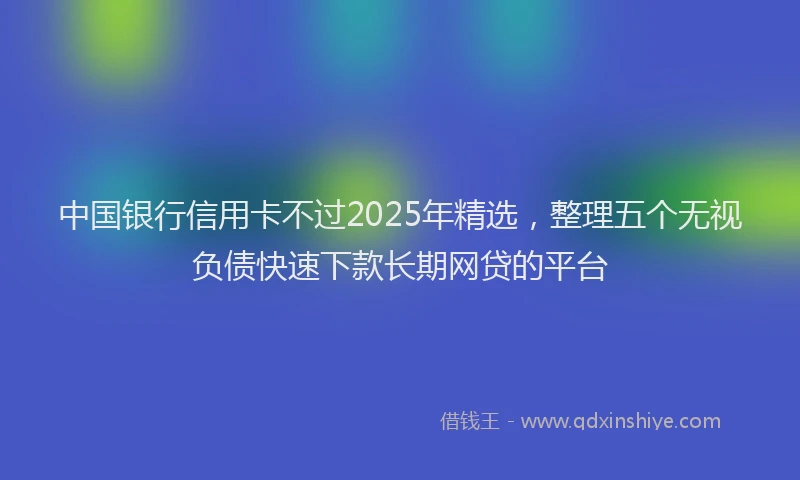 中国银行信用卡不过2025年精选，整理五个无视负债快速下款长期网贷的平台