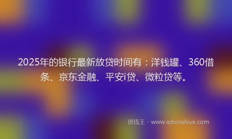 2025年的银行最新放贷时间有：洋钱罐、360借条、京东金融、平安i贷、微粒贷等。