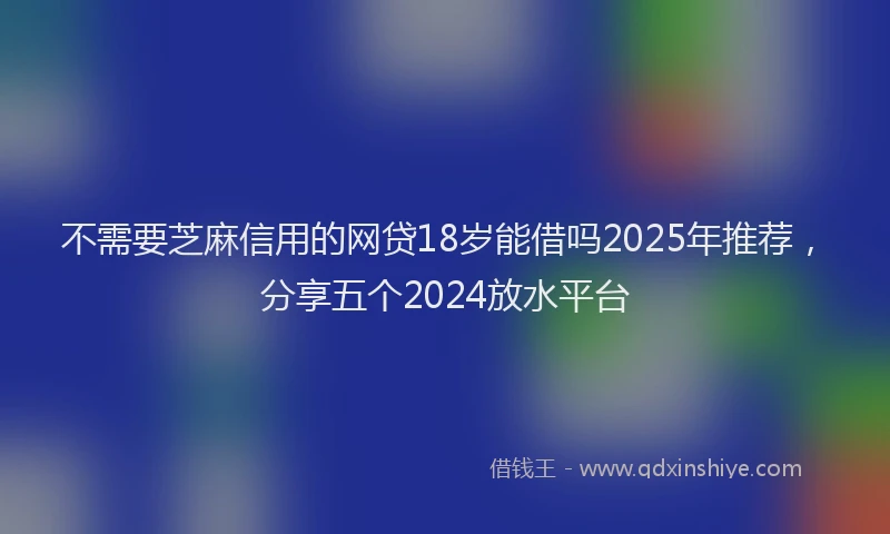 不需要芝麻信用的网贷18岁能借吗2025年推荐，分享五个2024放水平台