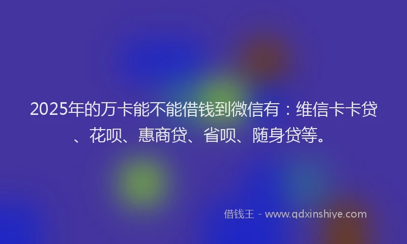 2025年的万卡能不能借钱到微信有：维信卡卡贷、花呗、惠商贷、省呗、随身贷等。