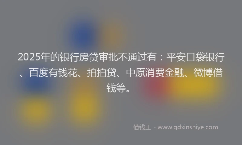 2025年的银行房贷审批不通过有：平安口袋银行、百度有钱花、拍拍贷、中原消费金融、微博借钱等。