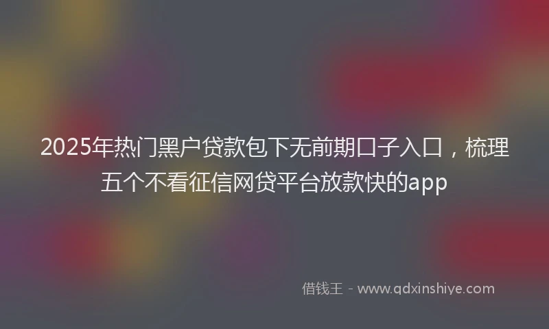 2025年热门黑户贷款包下无前期口子入口，梳理五个不看征信网贷平台放款快的app