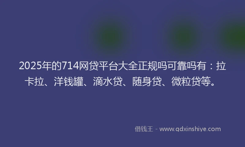 2025年的714网贷平台大全正规吗可靠吗有：拉卡拉、洋钱罐、滴水贷、随身贷、微粒贷等。