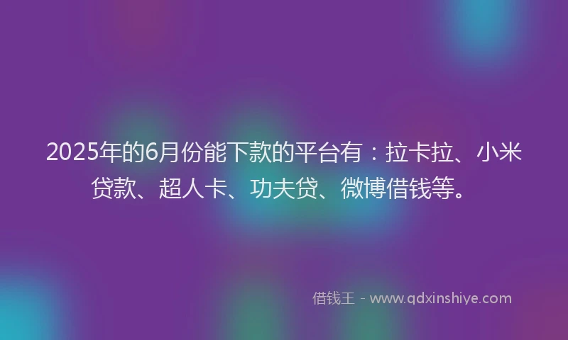 2025年的6月份能下款的平台有：拉卡拉、小米贷款、超人卡、功夫贷、微博借钱等。