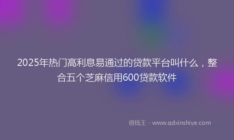 2025年热门高利息易通过的贷款平台叫什么，整合五个芝麻信用600贷款软件
