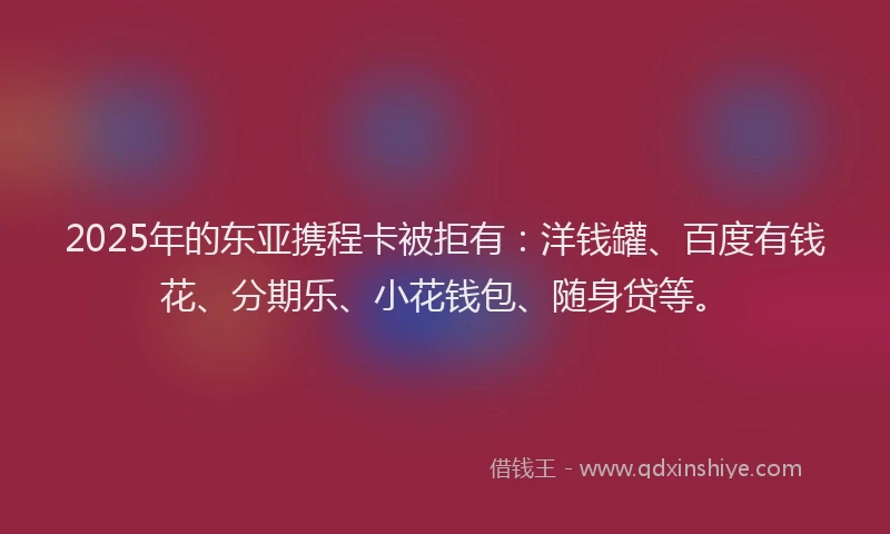 2025年的东亚携程卡被拒有：洋钱罐、百度有钱花、分期乐、小花钱包、随身贷等。
