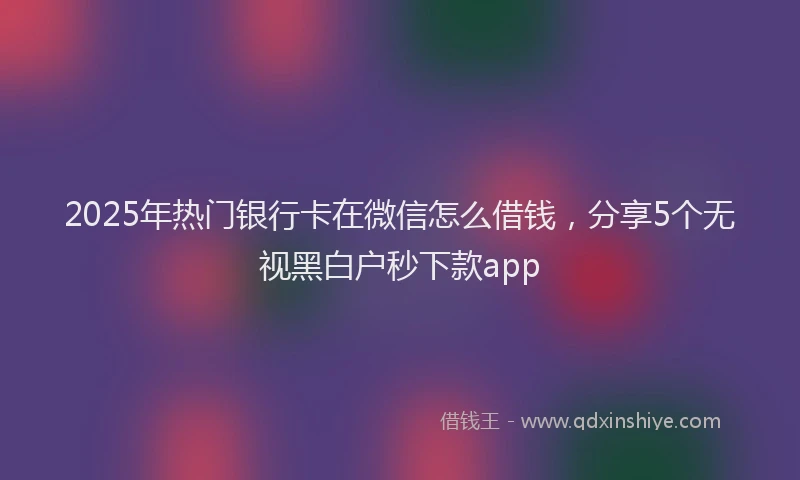 2025年热门银行卡在微信怎么借钱，分享5个无视黑白户秒下款app