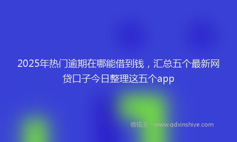 2025年热门逾期在哪能借到钱，汇总五个最新网贷口子今日整理这五个app