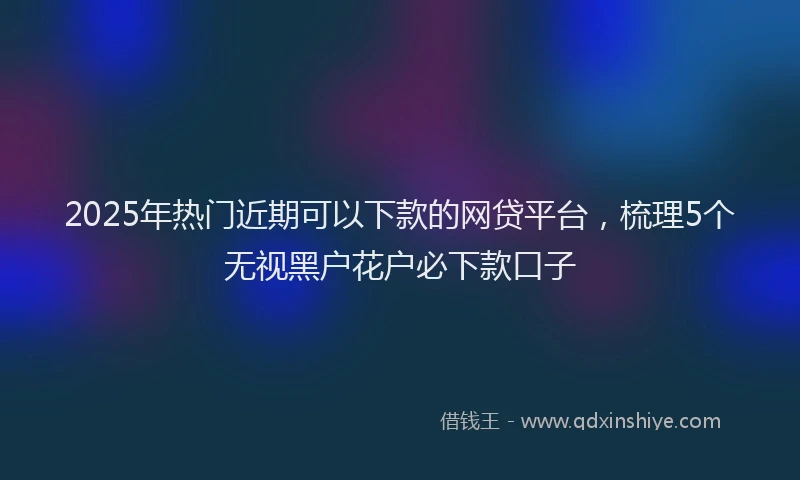 2025年热门近期可以下款的网贷平台，梳理5个无视黑户花户必下款口子