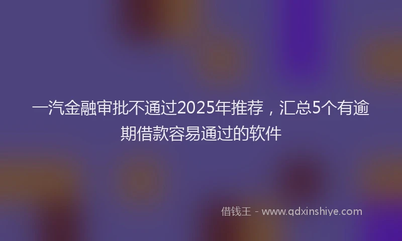一汽金融审批不通过2025年推荐，汇总5个有逾期借款容易通过的软件