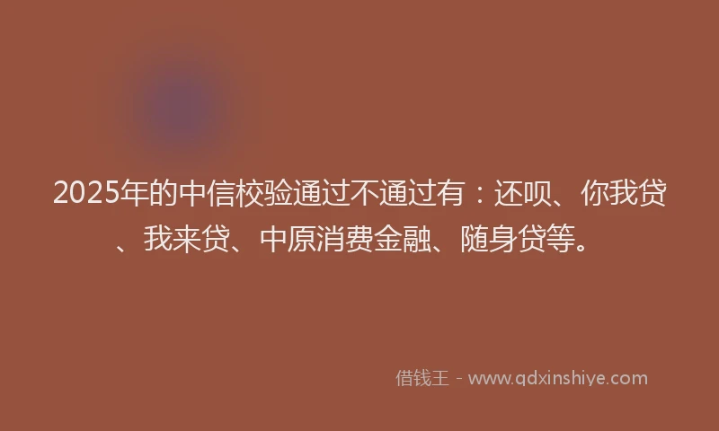 2025年的中信校验通过不通过有：还呗、你我贷、我来贷、中原消费金融、随身贷等。