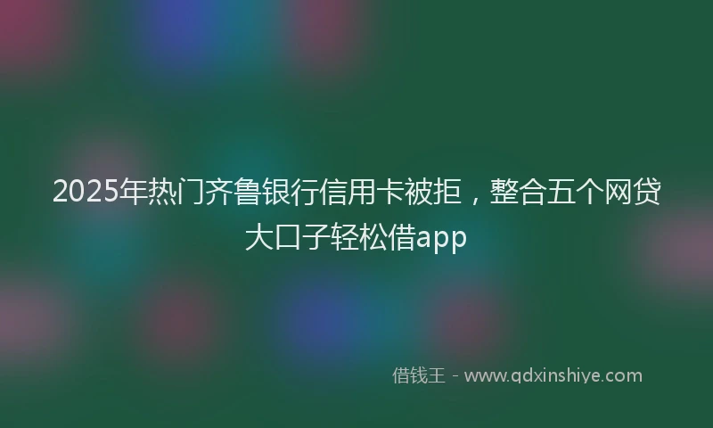 2025年热门齐鲁银行信用卡被拒，整合五个网贷大口子轻松借app