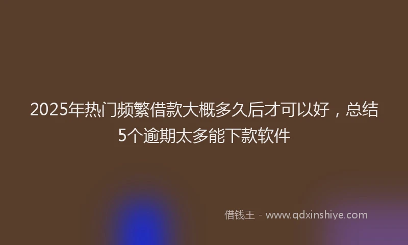 2025年热门频繁借款大概多久后才可以好，总结5个逾期太多能下款软件