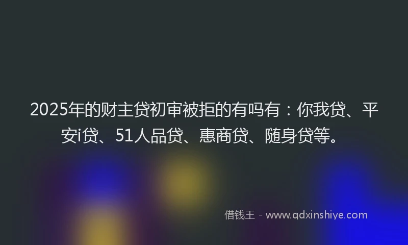 2025年的财主贷初审被拒的有吗有：你我贷、平安i贷、51人品贷、惠商贷、随身贷等。