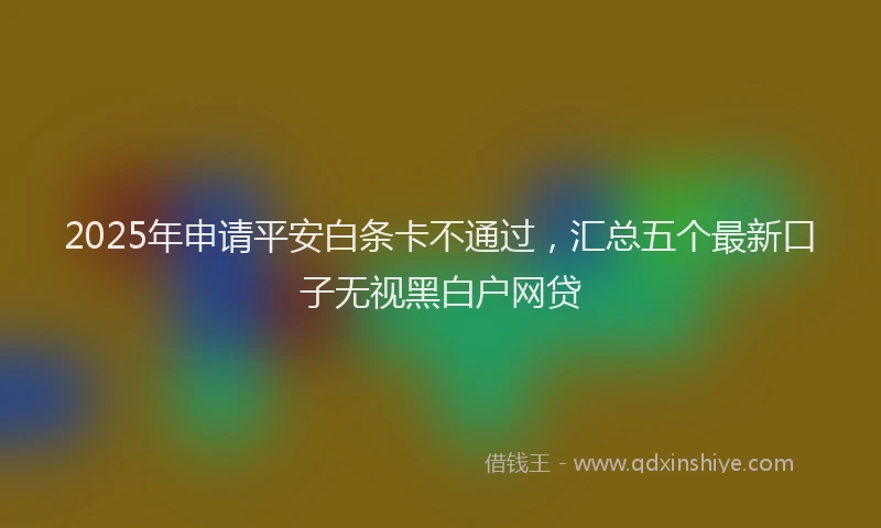2025年申请平安白条卡不通过，汇总五个最新口子无视黑白户网贷