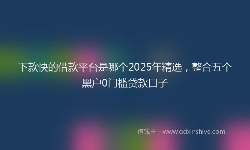 下款快的借款平台是哪个2025年精选，整合五个黑户0门槛贷款口子