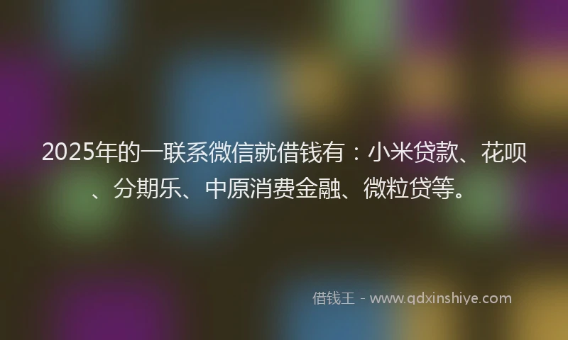 2025年的一联系微信就借钱有：小米贷款、花呗、分期乐、中原消费金融、微粒贷等。