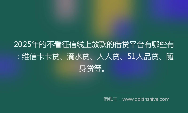 2025年的不看征信线上放款的借贷平台有哪些有：维信卡卡贷、滴水贷、人人贷、51人品贷、随身贷等。