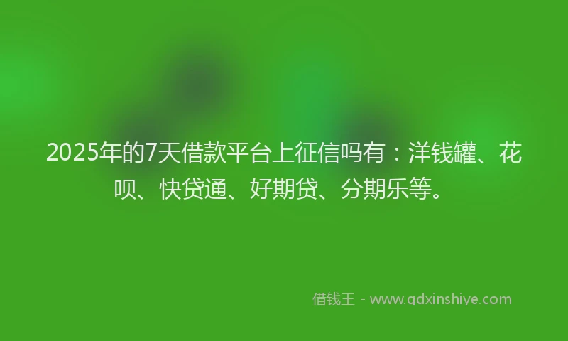 2025年的7天借款平台上征信吗有：洋钱罐、花呗、快贷通、好期贷、分期乐等。