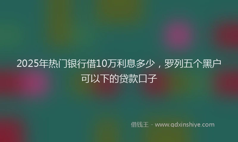2025年热门银行借10万利息多少，罗列五个黑户可以下的贷款口子