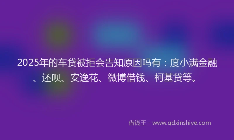 2025年的车贷被拒会告知原因吗有：度小满金融、还呗、安逸花、微博借钱、柯基贷等。