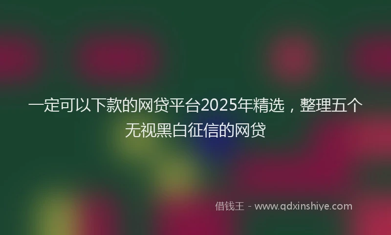 一定可以下款的网贷平台2025年精选，整理五个无视黑白征信的网贷