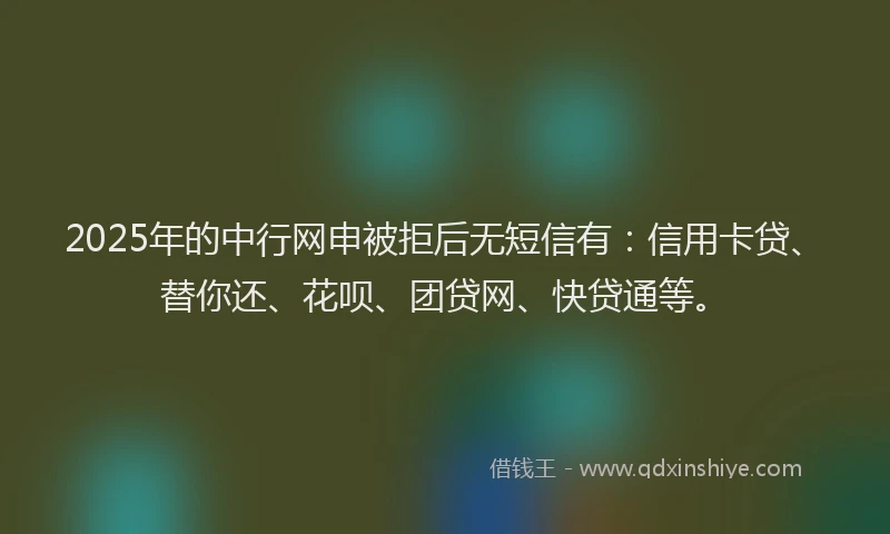 2025年的中行网申被拒后无短信有：信用卡贷、替你还、花呗、团贷网、快贷通等。