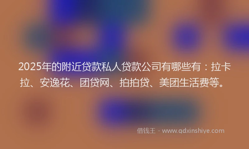 2025年的附近贷款私人贷款公司有哪些有：拉卡拉、安逸花、团贷网、拍拍贷、美团生活费等。
