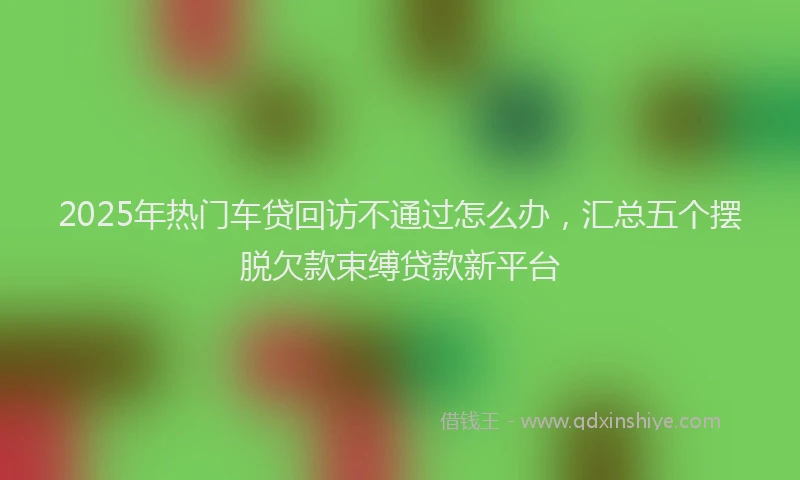 2025年热门车贷回访不通过怎么办，汇总五个摆脱欠款束缚贷款新平台