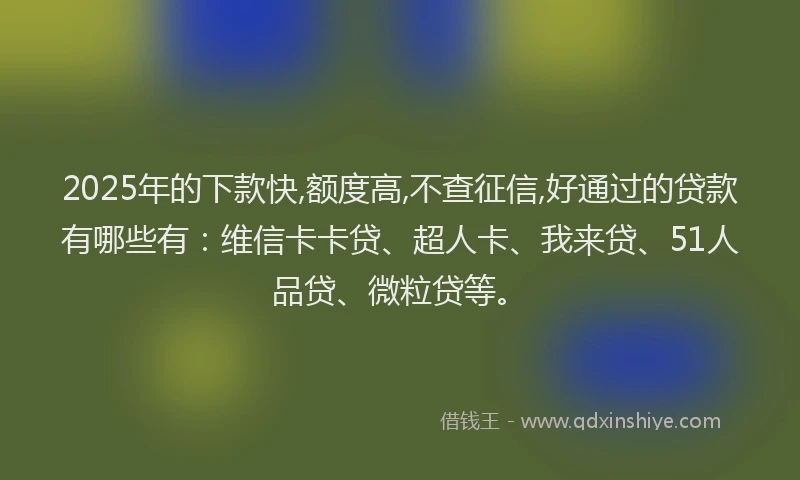 2025年的下款快,额度高,不查征信,好通过的贷款有哪些有：维信卡卡贷、超人卡、我来贷、51人品贷、微粒贷等。