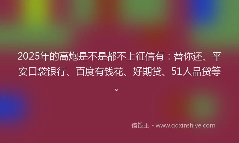 2025年的高炮是不是都不上征信有：替你还、平安口袋银行、百度有钱花、好期贷、51人品贷等。