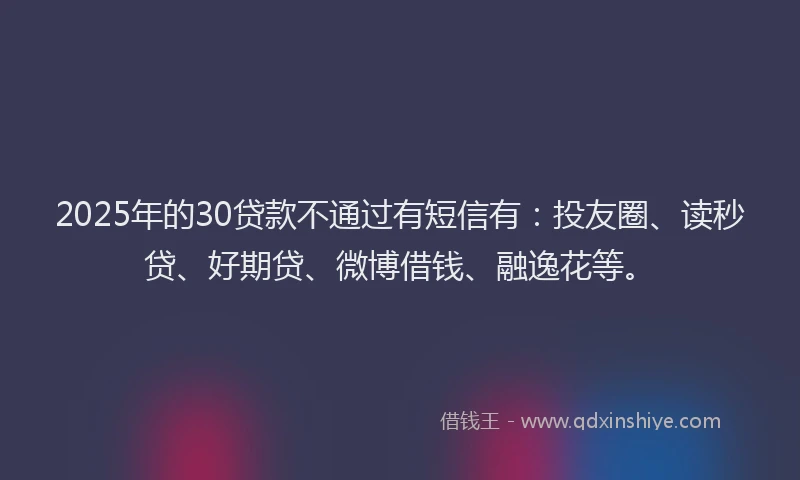 2025年的30贷款不通过有短信有：投友圈、读秒贷、好期贷、微博借钱、融逸花等。