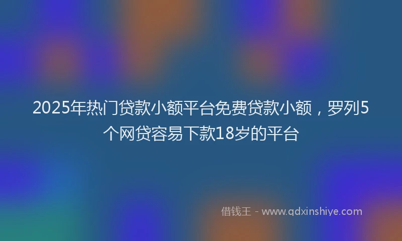 2025年热门贷款小额平台免费贷款小额，罗列5个网贷容易下款18岁的平台
