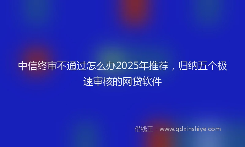 中信终审不通过怎么办2025年推荐，归纳五个极速审核的网贷软件