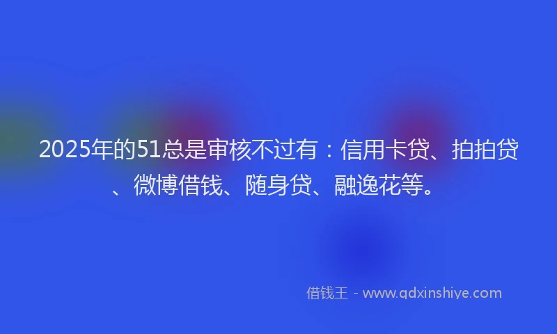 2025年的51总是审核不过有：信用卡贷、拍拍贷、微博借钱、随身贷、融逸花等。