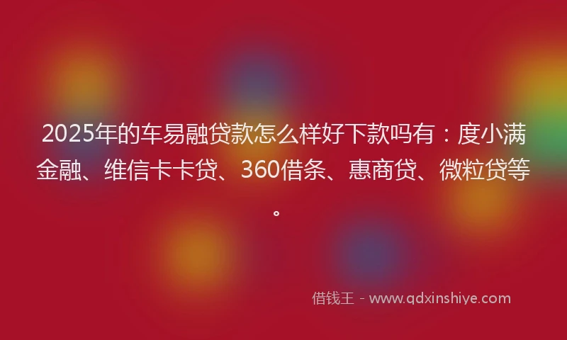 2025年的车易融贷款怎么样好下款吗有：度小满金融、维信卡卡贷、360借条、惠商贷、微粒贷等。