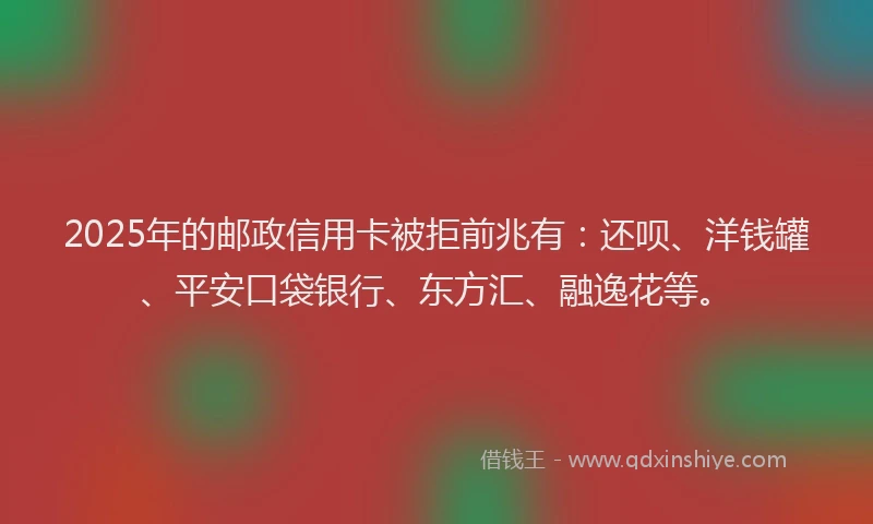 2025年的邮政信用卡被拒前兆有：还呗、洋钱罐、平安口袋银行、东方汇、融逸花等。