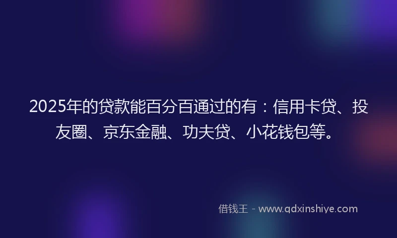 2025年的贷款能百分百通过的有：信用卡贷、投友圈、京东金融、功夫贷、小花钱包等。
