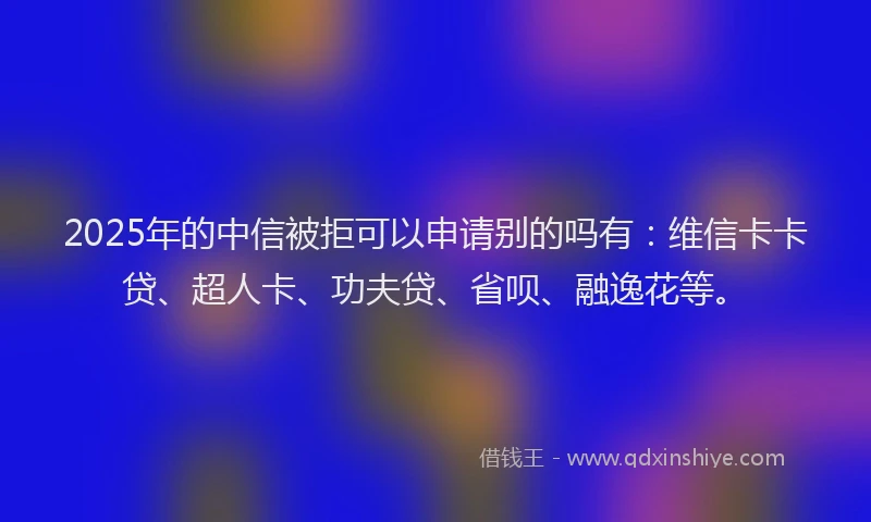 2025年的中信被拒可以申请别的吗有：维信卡卡贷、超人卡、功夫贷、省呗、融逸花等。