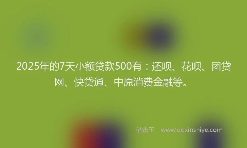 2025年的7天小额贷款500有：还呗、花呗、团贷网、快贷通、中原消费金融等。