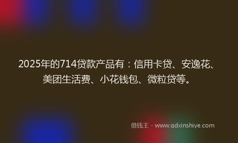 2025年的714贷款产品有：信用卡贷、安逸花、美团生活费、小花钱包、微粒贷等。