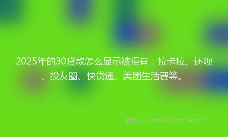 2025年的30贷款怎么显示被拒有：拉卡拉、还呗、投友圈、快贷通、美团生活费等。