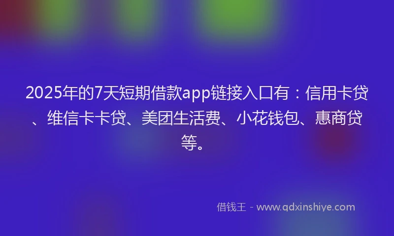 2025年的7天短期借款app链接入口有：信用卡贷、维信卡卡贷、美团生活费、小花钱包、惠商贷等。