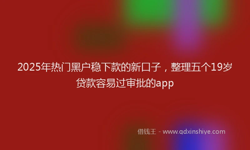 2025年热门黑户稳下款的新口子，整理五个19岁贷款容易过审批的app