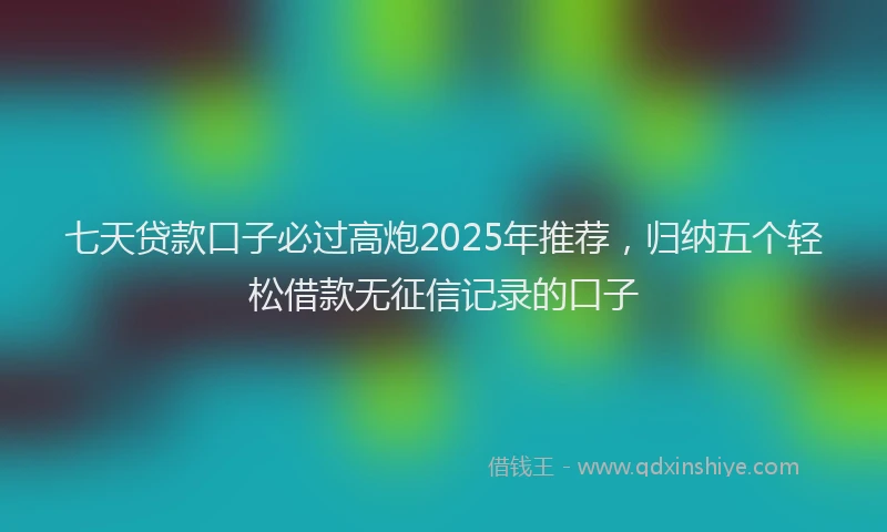 七天贷款口子必过高炮2025年推荐，归纳五个轻松借款无征信记录的口子