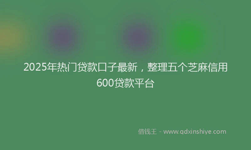 2025年热门贷款口子最新，整理五个芝麻信用600贷款平台