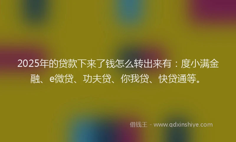 2025年的贷款下来了钱怎么转出来有：度小满金融、e微贷、功夫贷、你我贷、快贷通等。