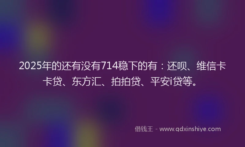 2025年的还有没有714稳下的有：还呗、维信卡卡贷、东方汇、拍拍贷、平安i贷等。