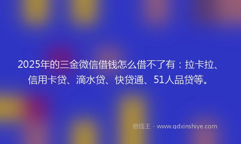 2025年的三金微信借钱怎么借不了有：拉卡拉、信用卡贷、滴水贷、快贷通、51人品贷等。