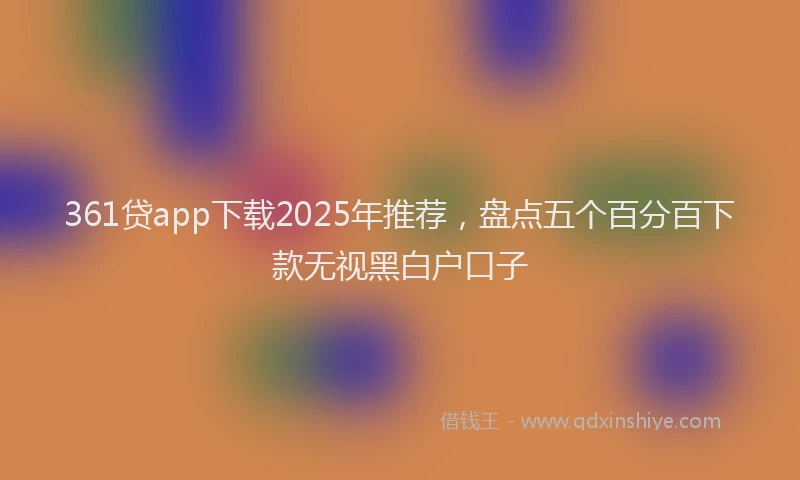 361贷app下载2025年推荐，盘点五个百分百下款无视黑白户口子